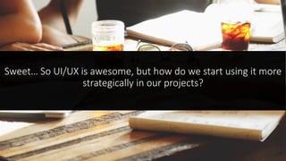 Sweet… So UI/UX is awesome, but how do we start using it more
strategically in our projects?
 