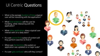 UI Centric Questions
• What is the average duration of time a typical
user will be interacting with the application?
• What kind of devices will the user be
handling, while interacting with the
application?
• What other applications does a typical user
interact with on a daily basis?
• If a user cannot find a piece of content will
they perform searches to find it?
• When was the last time this system or
application was updated on a major scale?
• If a user gets confused who will they contact?
 
