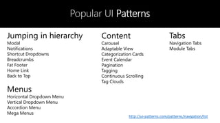 Popular UI Patterns
Jumping in hierarchy
Modal
Notifications
Shortcut Dropdowns
Breadcrumbs
Fat Footer
Home Link
Back to Top
Menus
Horizontal Dropdown Menu
Vertical Dropdown Menu
Accordion Menu
Mega Menus
Content
Carousel
Adaptable View
Categorization Cards
Event Calendar
Pagination
Tagging
Continuous Scrolling
Tag Clouds
Tabs
Navigation Tabs
Module Tabs
http://ui-patterns.com/patterns/navigation/list
 