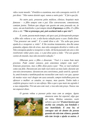 vida e neste mundo.” O médico o examinou, mas não conseguiu curá-lo. O
pai disse: “Não vamos desistir aqui, vamos a outro país.” E foi o que fez.
No outro país, procurou pelos médicos, clínicas, hospitais mais
famosos – o filho sempre com o pai. Eles conversavam, comentavam,
comiam juntos. Tinham que alugar um quarto em uma pousada ou, às
vezes, em um hotelzinho; o pai sempre dando Esperança ao filho. E o filho
dizia a ele: “Não se preocupe, pai, pois aceitarei tudo o que vier”.
E, assim, passou muito tempo, até queo pai, já desesperado porque
o filho não voltava a ver, e não havia solução para o caso. Então disse:
“Vou procurar um xamã”. E o xamã disse a ele: “Eu acho que posso
ajuda-lo a recuperar a visão”. E lhe receitou tratamentos, deu-lhe umas
pomadas, alguns chás de ervas, mas não conseguiu devolver a visão a ele.
Não conseguiu ajudara recuperar a visão. Já havia passado um ano e eles
resolveram voltar para casa, e o pai disse para a mãe: “Fui aos quatro
cantos do mundo, mas não encontrei solução.”
Olharam para o filho e disseram: “Você é o nosso bem mais
precioso. Pode contar conosco, pois estaremos sempre com você”.
Estavam pesarosos, mas o filho disse para o pai: “Pai, se você soubesse
como sou feliz. Duranteum ano todo você esteve ao meu lado; durante um
ano nós conversamos; duranteum ano convivemos, pude senti-lo, apreciá-
lo, amá-lomuito e também pudeme reconciliar com você e ver que, apesar
de muitas vezes você chegar em casa cansado, sempre trabalhou para me
oferecer o melhor: os estudos, as roupas, meu quarto. Tenho todo o
conforto graçasa você e a seu esforço. Mas o que o que mais me agrada é
a sua companhia. Vivi um ano com você, e isso não tem preço. Nunca vou
me esquecer disso.
O garoto voltou a passear pelas ruas com os amigos. Agora
emanava uma luz especial, algo que
ele tinha. Minhas sementes, vocês
sabem o que era? O amorimenso que
enchia seu coração, sua bondade e
sua humildade. E essa luz só
consegue sair de dentro da pessoa
quando ela não tem ciúmes, quando
não tem inveja e ajuda os outros. A
 