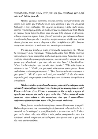 reconciliação, fechar ciclos, viver com seu pai, reconhecer que o pai
estava ali inteiro para ele.
Minhas queridas sementes, minhas estrelas, esse garoto tinha um
amigo mais velho que trabalhava em uma empresa e que era um rapaz
brilhante e bem conhecido. Ele viajava muitíssimo e tinha tudo: fama,
amigos, era inteligente, tinha um porte agradável, masnão era feliz. Havia
se casado, tinha tido três filhos, mas não era feliz. Depois se divorciou,
voltou a encontrar aquela ‘alma gêmea’, mas sabia que não concordavam
e sabia muito bem que não eram feitos um para o outro. Então teve outras
almas gêmeas, mas nunca chegava a ficar satisfeito nem feliz. Sempre
encontrava desculpas e, mais uma vez, mentia para si mesmo.
Um dia, sua família, já muito preocupada, perguntoua ele: “O que
há com você?” E ele respondeu: “Nada,nada, estou bem. Minha empresa
está indo que é uma maravilha, tenho tudo para o meu bem estar, todo o
conforto, não tenho preocupação alguma, mas me lembro sempre de uma
garota que abandonei e, por isso, não me sinto bem.” A família disse:
“Para isso há solução: case com ela, viva com ela.” “Não, não, é que eu
não quero isso.” “Então por que vocês não tentam morar juntos. Assim
poderão ver se são um para o outro.” “Mas é que eu não sei exatamente o
que quero”. “Ah! E o que você está procurando?” E ele não soube
responder, pois sempre procurava desculpaspara acalmare tranquilizar a
consciência.
Minhasestrelas, quandoembarcarem paraa últimaviagem,vocês
não vãolevaraquiloquenãoquerem. Então, para quecomplicara vida?
Vivam e deixem viver. Vivam o momento, o dia, o hoje, o agora. E
agradeçam sempre por tudo o que vocês têm. Talvez amanhã vocês
procurem essas coisas e não encontrem. Isso que é maravilhoso:
desfrutar o presente; assim nossa vida futura será mais bela.
Meus jovens, meus belíssimos jovens, reconciliem-se com seus pais.
Todos nós passamos por essa revolução da juventude e da adolescência, e
amanhã vocês serão pais e seus filhos farão o mesmo com vocês. É claro
que vocês ainda não são sábios e não podem compreender, mas La
Jardinera estará sempre ao seu lado para dizer que os ama e que vocês
são seres extraordinários.
 
