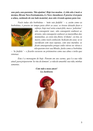 3
seus pais, seus parentes. Não ajudem! Hoje isso mudou. A vida não é mais a
mesma. Há um Novo Ensinamento, é o Novo Amanhecer. É preciso viverpara
a alma, cuidando do seu lado material, mas não vivendo apenas para isso.
Vocês todas são borboletas – ‘tutte sois farfalle’ – e, assim como as
borboletas, é preciso ter tempo para abrir as asas; se tivesse deixado fazer o
esforço, hoje você seria a mais feliz, masa ‘poberina’
não conseguirá voar, não conseguirá conhecer as
árvores, não conseguirá conhecer as maravilhas das
montanhas, as cores das flores,‘el fiume’, os rios, os
mares, como vocês conhecem. Seficam em casa; se se
sacrificam com suas esposas, com seus maridos; se
ficam amargurados porque estão viúvos ou viúvas e
nãoquerem viver sua Missão, farão como a borboleta
– ‘la farfala’ – e ficarão escravos ou prisioneiros como sua alma e terão que
retornar.
Esta é a mensagem de hoje. Pensem em seu carma, que é a sua vida
atual, para prepararem ‘la vita de domani’, a vida de amanhã:sua vida, minhas
sementes.
Com todo o meu amor!
La Jardinera
 