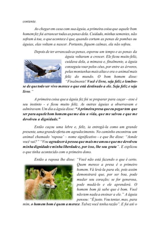 contente.
Ao chegarem casa com sua águia, a primeira coisa que aquele bom
homem fez foi arrancartodasaspenasdela. Cuidado, minhassementes, não
sofram à toa, o queacontece é que, quando cortam as penas de pombas ou
águias, elas voltam a nascer. Portanto, fiquem calmas, ela não sofreu.
Depois de ter arrancadoaspenas, esperou um tempo e as penas da
águia voltaram a crescer. Ele ficou muito feliz,
cuidava dela, a mimava e, finalmente, a águia
conseguiu voarpelos céus, por entre as árvores,
pelasmontanhasmaisaltase era o animalmais
feliz do mundo. O bom homem disse:
“Finalmente! Você é livre, seja feliz e lembre-
se de quetodo ser vivo merece o que está destinado a ele. Seja feliz e seja
livre.”
A primeira coisa quea águia fez foi se preparar para caçar - esse é
seu instinto - e ficou muito feliz. As outras águias a observavam e
admiravam.Um dia a águia disse: “A primeirapresa queeu pegar tem que
ser para aquelebom homem queme deu a vida, que me salvou e que me
devolveu a dignidade.”
Então caçou uma lebre e, feliz, ia entregá-la como um grande
presente, uma grandeoferta em agradecimento. No caminho encontrou um
animal chamado ‘raposa’ – nome significativo - e que lhe disse: “Aonde
você vai?” “Vou agradecerà pessoa que maismeamouequeme devolveu
minhadignidadeeminha liberdadee, por isso, lhe sou grata”. E explicou
o que tinha acontecido com o primeiro dono.
Então a raposa lhe disse: “Você não está fazendo o que é certo.
Quem merece a presa é o primeiro
homem. Vá levá-la para ele, pois assim
demonstrará que, por ser boa, pode
mudar seu coração; se for generosa,
pode mudá-lo e ele aprenderá. O
homem bom já sabe que é bom. Você
nãotem nada a ensinar a ele.” A águia
pensou:“É justo. Vou tentar, mas, para
mim, o homem bom é quem a merece. Talvezvocê tenha razão”. E foi até o
 