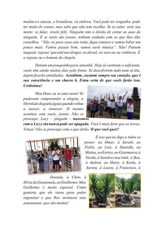mudou ea atacou, a brutalizou, vá embora. Você pode ter vergonha, pode
ter medo de contar, mas sabe que não tem escolha. Se se calar, será sua
morte; se falar, viverá feliz. Ninguém tem o direito de cortar as asas de
ninguém. E se vocês são jovens, tenham cuidado com os que lhes dão
conselhos. “Não vá para casa esta noite, fique conosco e vamos beber um
pouco mais. Vamos passar bem, vamos ouvir música”. Não! Pensem
naquela‘raposa’queestá nasdrogas, noálcool, no sexo ou na violência. É
a raposa ou o homem do chapéu.
Deixem um pouquinhopara amanhã. Hoje já curtiram o suficiente,
vocês têm ainda muitos dias pela frente. Se descobrirem tudo num só dia,
depoisficarão entediados. Acreditem, escutem sempre seu coração, que é
sua consciência e seu chacra 6. Estou certa de que vocês farão isso.
Certíssima!
Meu Deus, eu os amo tanto! Se
pudessem compreender a alegria, a
liberdadedaquelaáguia quandovoltou
a nascer, a renascer. O mesmo
acontece com vocês, jovens. Não se
preocupe, Lucy – pinguim – nascemos
com a Luze ela nunca pode ser apagada. Você é mais forte que as trevas.
Vença! Não se preocupe com o que dirão. O que você quer?
É isso queeu digo a todos os
jovens: ao Omar, à Sarahi, ao
Pablo, ao Luís, à Danielle, ao
Matias, aoEnrico, ao Gianmarco, à
Nicola, à Sandraesua irmã, à Bea,
à Andrea, ao Henry, à Karla, à
Aurora, à Laura, à Francesca, à
Daniela, à Chris, à
Silvia da Guatemala, aoGuillermo. Meu
Guillermo é muito especial. Como
gostaria que ele viesse para poder
organizar e que lhes ensinasse seus
artesanatos, que são muitos!
 