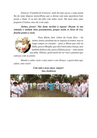 Estou no ‘Cantinhodo Universo’ onde há uma yucca; e uma jovem
lhe fez uma limpeza maravilhosa que a deixou com uma aparência bem
jovem e linda. E eu fico tão feliz com todos vocês. Há mais uma, uma
pequena Cristina, mas ela é um anjo.
Ânimo, jovens! Não deem ouvidos à raposa! Ouçam só sua
intuição e tenham bons pensamentos, porque assim os Seres de Luz
ficarão gratos a vocês.
Para Maria José, Lilian da Costa Rica – há
tantos, tantos;perdoem-mese esqueço os nomes, masos
trago sempre no coração – para a Maria que está na
Itália, para a Marghe, quenãoémaisuma criança, mas
também dedicoa ela, para a Heloisa pssss – sinto muito
sua falta, Heloisa, gosto muito de ver você e gostaria que
estivesse com os jovens.
Mando a todos vocês o meu amor e um abraço, e quero dizer que
adoro, amo vocês!
Com todo o meu amor, sempre!
Sua Jardinera
 
