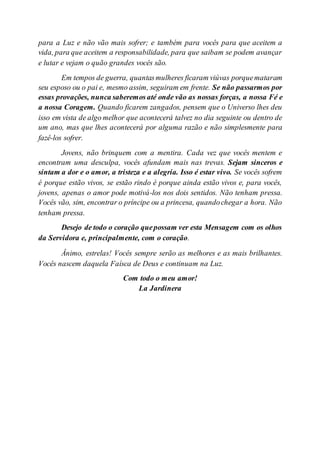 para a Luz e não vão mais sofrer; e também para vocês para que aceitem a
vida, para que aceitem a responsabilidade, para que saibam se podem avançar
e lutar e vejam o quão grandes vocês são.
Em tempos de guerra, quantasmulheres ficaram viúvas porquemataram
seu esposo ou o pai e, mesmo assim, seguiram em frente. Se não passarmos por
essas provações, nunca saberemos até onde vão as nossas forças, a nossa Fé e
a nossa Coragem. Quando ficarem zangados, pensem que o Universo lhes deu
isso em vista de algo melhor que acontecerá talvez no dia seguinte ou dentro de
um ano, mas que lhes acontecerá por alguma razão e não simplesmente para
fazê-los sofrer.
Jovens, não brinquem com a mentira. Cada vez que vocês mentem e
encontram uma desculpa, vocês afundam mais nas trevas. Sejam sinceros e
sintam a dor e o amor, a tristeza e a alegria. Isso é estar vivo. Se vocês sofrem
é porque estão vivos, se estão rindo é porque ainda estão vivos e, para vocês,
jovens, apenas o amor pode motivá-los nos dois sentidos. Não tenham pressa.
Vocês vão, sim, encontrar o príncipe ou a princesa, quandochegar a hora. Não
tenham pressa.
Desejo de todo o coração quepossam ver esta Mensagem com os olhos
da Servidora e, principalmente, com o coração.
Ânimo, estrelas! Vocês sempre serão as melhores e as mais brilhantes.
Vocês nascem daquela Faísca de Deus e continuam na Luz.
Com todo o meu amor!
La Jardinera
 