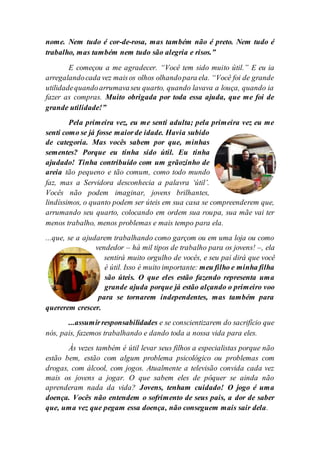 nome. Nem tudo é cor-de-rosa, mas também não é preto. Nem tudo é
trabalho, mas também nem tudo são alegria e risos.”
E começou a me agradecer. “Você tem sido muito útil.” E eu ia
arregalandocada vez maisos olhos olhandopara ela. “Você foi de grande
utilidadequandoarrumavaseu quarto, quando lavava a louça, quando ia
fazer as compras. Muito obrigada por toda essa ajuda, que me foi de
grande utilidade!”
Pela primeira vez, eu me senti adulta; pela primeira vez eu me
senti como se já fosse maiorde idade. Havia subido
de categoria. Mas vocês sabem por que, minhas
sementes? Porque eu tinha sido útil. Eu tinha
ajudado! Tinha contribuído com um grãozinho de
areia tão pequeno e tão comum, como todo mundo
faz, mas a Servidora desconhecia a palavra ‘útil’.
Vocês não podem imaginar, jovens brilhantes,
lindíssimos, o quanto podem ser úteis em sua casa se compreenderem que,
arrumando seu quarto, colocando em ordem sua roupa, sua mãe vai ter
menos trabalho, menos problemas e mais tempo para ela.
...que, se a ajudarem trabalhando como garçom ou em uma loja ou como
vendedor – há mil tipos de trabalho para os jovens! –, ela
sentirá muito orgulho de vocês, e seu pai dirá que você
é útil. Isso é muito importante: meu filho e minha filha
são úteis. O que eles estão fazendo representa uma
grande ajuda porque já estão alçando o primeiro voo
para se tornarem independentes, mas também para
quererem crescer.
...assumirresponsabilidades e se conscientizarem do sacrifício que
nós, pais, fazemos trabalhando e dando toda a nossa vida para eles.
Às vezes também é útil levar seus filhos a especialistas porque não
estão bem, estão com algum problema psicológico ou problemas com
drogas, com álcool, com jogos. Atualmente a televisão convida cada vez
mais os jovens a jogar. O que sabem eles de pôquer se ainda não
aprenderam nada da vida? Jovens, tenham cuidado! O jogo é uma
doença. Vocês não entendem o sofrimento de seus pais, a dor de saber
que, uma vez que pegam essa doença, não conseguem mais sair dela.
 