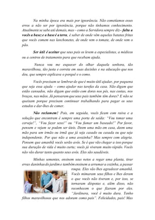 Na minha época era mais por ignorância. Não cometíamos esses
erros a não ser por ignorância, porque não tínhamos conhecimento.
Atualmentese sabe até demais, mas– como a Servidora sempre diz– falta a
vocês a base;e a baseé a terra, é saber de onde vêm aquelas batatas fritas
que vocês comem nas lanchonetes, de onde vem o tomate, de onde vem o
pão.
Ser útil é aceitar que seus pais os levem a especialistas, a médicos
ou a centros de tratamento para que recebam ajuda.
Nunca vou me esquecer do olhar daquela senhora, tão
maravilhosa, tão justa e correta em suas decisões e na educação que nos
deu, que sempre explicava o porquê e o como.
Vocês precisam se lembrarde queé muito útil ajudar, por pequena
que seja essa ajuda – como ajudar nas tarefas da casa. Não digam que
estão cansados, não digam que estão com dores nos pés, nas costas, nos
braços, nas mãos. Já pensaram queseus pais também têm dores? E não se
queixam porque precisam continuar trabalhando para pagar os seus
estudos e dar-lhes de comer.
Não reclamem! Pois, em seguida, vocês ficam com raiva e a
solução que encontram é sempre uma porta de saída: “Vou tomar uma
cerveja!”, “Vou fazer sexo!” ou “Vou fumar um baseado!” Por favor,
pensem e vejam se podem ser úteis. Deem uma mão em casa, deem uma
mão para um irmão ou irmã que já seja casado ou casada ou que seja
independente. Por que não a uma avozinha? Mas sempre com alegria.
Pensem que amanhã vocês serão avós. Se é que vão chegar a isso porque
sua duração de vida é muito curta; vocês já viveram muito rápido. Vocês
não vão durar tanto quanto seus avós. Eles são saudáveis.
Minhas sementes, ensinem seus netos a regar uma planta, tirar
ervas daninhasdo jardim e também ensinem a arrumara cozinha, a passar
roupa. Eles vão lhes agradecer amanhã.
Vocês mimaram seus filhos e lhes deram
o que vocês não tiveram e, por isso, se
tornaram déspotas e, além disso, não
reconhecem o que fizeram por eles.
“Jardinera, você é muito dura. Tenho
filhos maravilhosos que nos adoram como pais”. Felicidades, pais! Mas
 