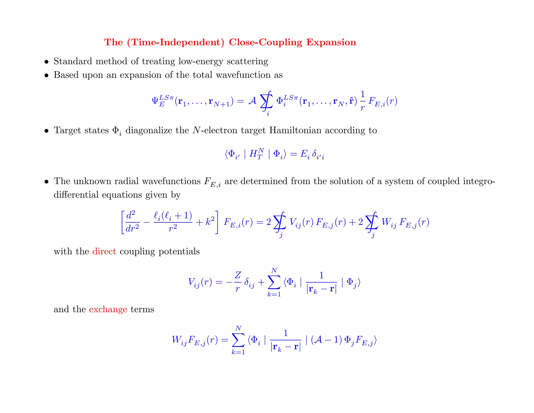 Time-Independent Close-Coupling
              The (Time-Independent) Close-Coupling Expansion
• Standard method of treating low-energy scattering
• Based upon an expansion of the total wavefunction as
                                                                                                    HΨ=EΨ
                                                                                                    1
                           ΨLSπ (r1 , . . . , rN +1 ) = A
                            E                                         ΦLSπ (r1 , . . . , rN , ˆ)
                                                                       i                      r       F (r)
                                                                                                    r E,i
                                                                 i

• Target states Φi diagonalize the N -electron target Hamiltonian according to

                                                       N
                                                 Φi | HT | Φi = Ei δi i
                                                                                                    good start – remember
                                                                                                      your QM course?
• The unknown radial wavefunctions FE,i are determined from the solution of a system of coupled integro-
  diﬀerential equations given by

                   d2       i( i   + 1)
                       −                  + k 2 FE,i (r) = 2                 Vij (r) FE,j (r) + 2         Wij FE,j (r)
                   dr2         r2
                                                                         j                            j

  with the direct coupling potentials
                                                                     N
                                                  Z                                     1
                                       Vij (r) = − δij +                     Φi |            | Φj
                                                  r                                 |rk − r|
                                                                 k=1

  and the exchange terms
                                                    N
                                                                         1
                                   Wij FE,j (r) =         Φi |                | (A − 1) Φj FE,j
                                                                     |rk − r|
                                                    k=1


Close-coupling can yield complete data sets, and the results are
internally consistent (unitary theory that conserves total flux)!
 