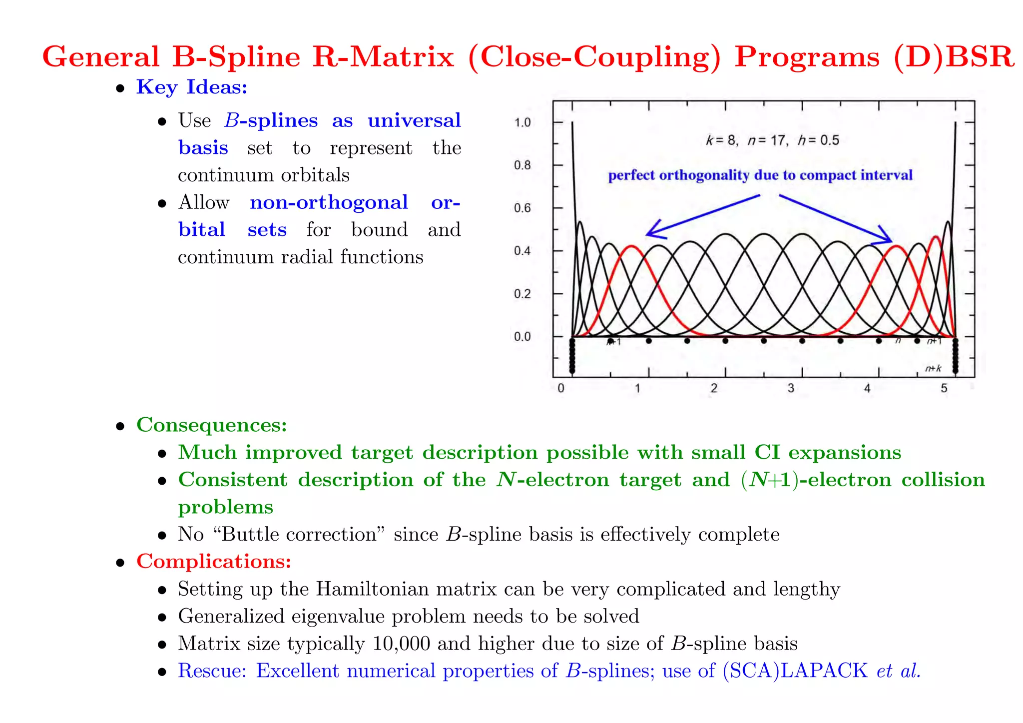 We have a great new program :):):)
General B-Spline R-Matrix (Close-Coupling) Programs (D)BSR
    • Key Ideas:
        • Use B-splines as universal
          basis set to represent the
          continuum orbitals
        • Allow non-orthogonal or-
          bital sets for bound and
          continuum radial functions
       not just the numerical basis!


   O. Zatsarinny, CPC 174 (2006) 273

    • Consequences:
       • Much improved target description possible with small CI expansions
       • Consistent description of the N -electron target and (N+1)-electron collision
         problems
       • No “Buttle correction” since B-spline basis is eﬀectively complete
    • Complications:
       • Setting up the Hamiltonian matrix can be very complicated and lengthy record:150,000
       • Generalized eigenvalue problem needs to be solved                     to do 50-100 times;
       • Matrix size typically 50,000 and higher due to size of B-spline basis
                               10,000                                             100 - 200 kSU
       • Rescue: Excellent numerical properties of B-splines; use of (SCA)LAPACK et al.
    We also have to solve the problem outside the box for each energy (from 100's to 1,000,000's).
 