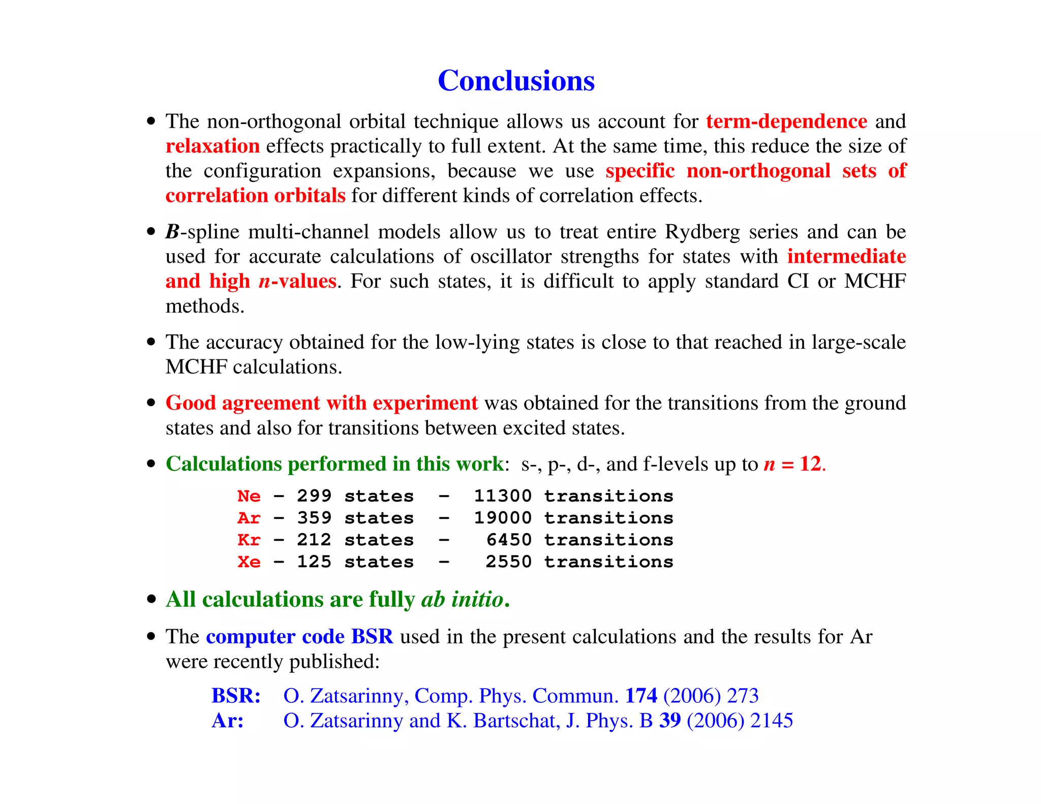 Summary of structure work
                         Conclusions
• The non-orthogonal orbital technique allows us account for term-dependence and
  relaxation effects practically to full extent. At the same time, this reduce the size of
  the configuration expansions, because we use specific non-orthogonal sets of
  correlation orbitals for different kinds of correlation effects.
• B-spline multi-channel models allow us to treat entire Rydberg series and can be
  used for accurate calculations of oscillator strengths for states with intermediate
  and high n-values. For such states, it is difficult to apply standard CI or MCHF
  methods.
• The accuracy obtained for the low-lying states is close to that reached in large-scale
  MCHF calculations.
• Good agreement with experiment was obtained for the transitions from the ground
  states and also for transitions between excited states.
• Calculations performed in this work: s-, p-, d-, and f-levels up to n = 12.
          Ne   –   299   states   –   11300    transitions
          Ar   –   359   states   –   19000    transitions
          Kr   –   212   states   –    6450    transitions
          Xe   –   125   states   –    2550    transitions

• All calculations are fully ab initio.
• The computer code BSR used in the present calculations and the results for Ar
  were recently published:
       BSR:     O. Zatsarinny, Comp. Phys. Commun. 174 (2006) 273
       Ar:      O. Zatsarinny and K. Bartschat, J. Phys. B 39 (2006) 2145
 