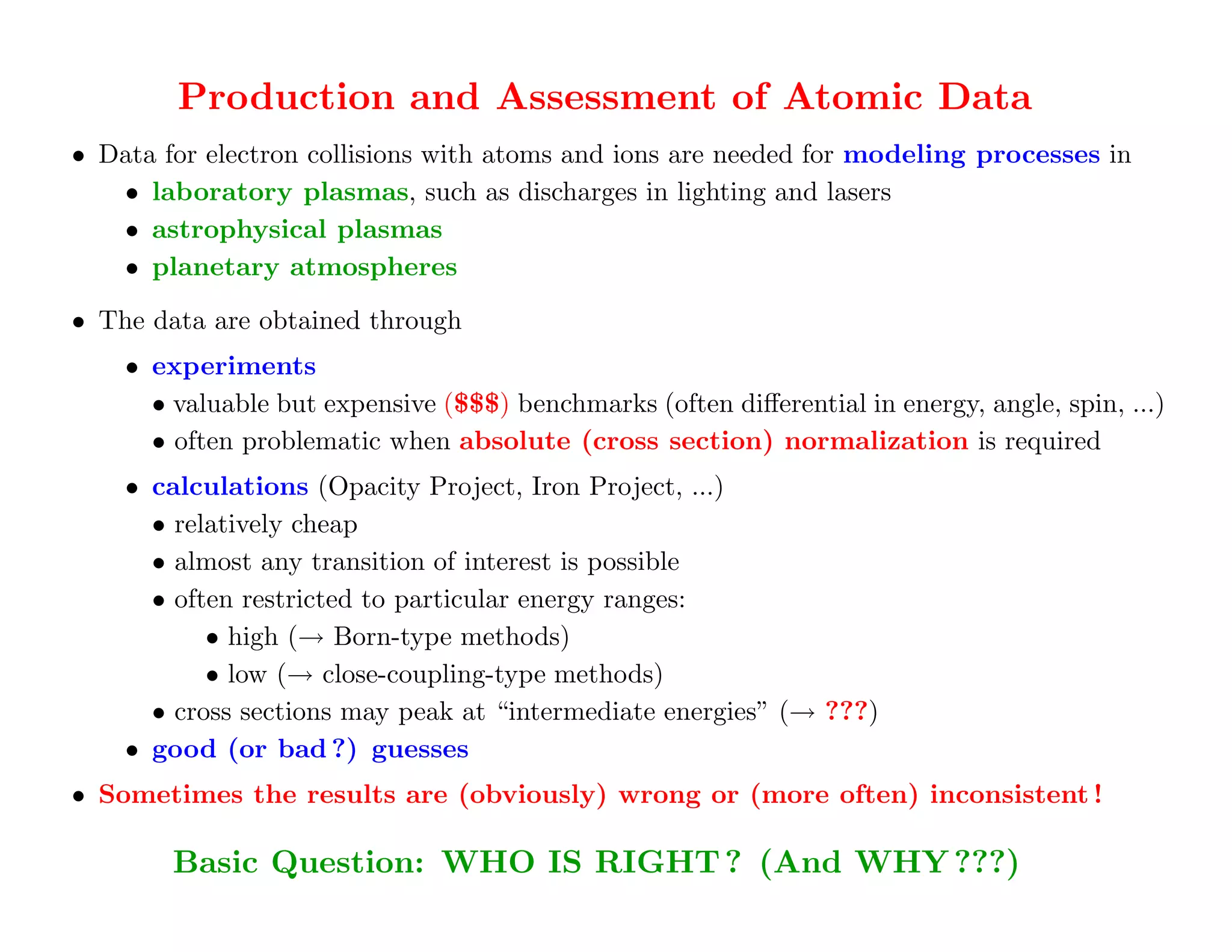 Production and Assessment of Atomic Data
• Data for electron collisions with atoms and ions are needed for modeling processes in
   • laboratory plasmas, such as discharges in lighting and lasers
   • astrophysical plasmas
   • planetary atmospheres

• The data are obtained through
    • experiments
      • valuable but expensive ($$$) benchmarks (often diﬀerential in energy, angle, spin, ...)
      • often problematic when absolute (cross section) normalization is required
    • calculations (Opacity Project, Iron Project, ...)
      • relatively cheap
      • almost any transition of interest is possible
      • often restricted to particular energy ranges:
           • high (→ Born-type methods)
           • low (→ close-coupling-type methods)
      • cross sections may peak at “intermediate energies” (→ ???)
    • good (or bad ?) guesses
• Sometimes the results are (obviously) wrong or (more often) inconsistent !

        Basic Question: WHO IS RIGHT ? (And WHY ???)
  For complete data sets, theory is often the "only game in town"!
 