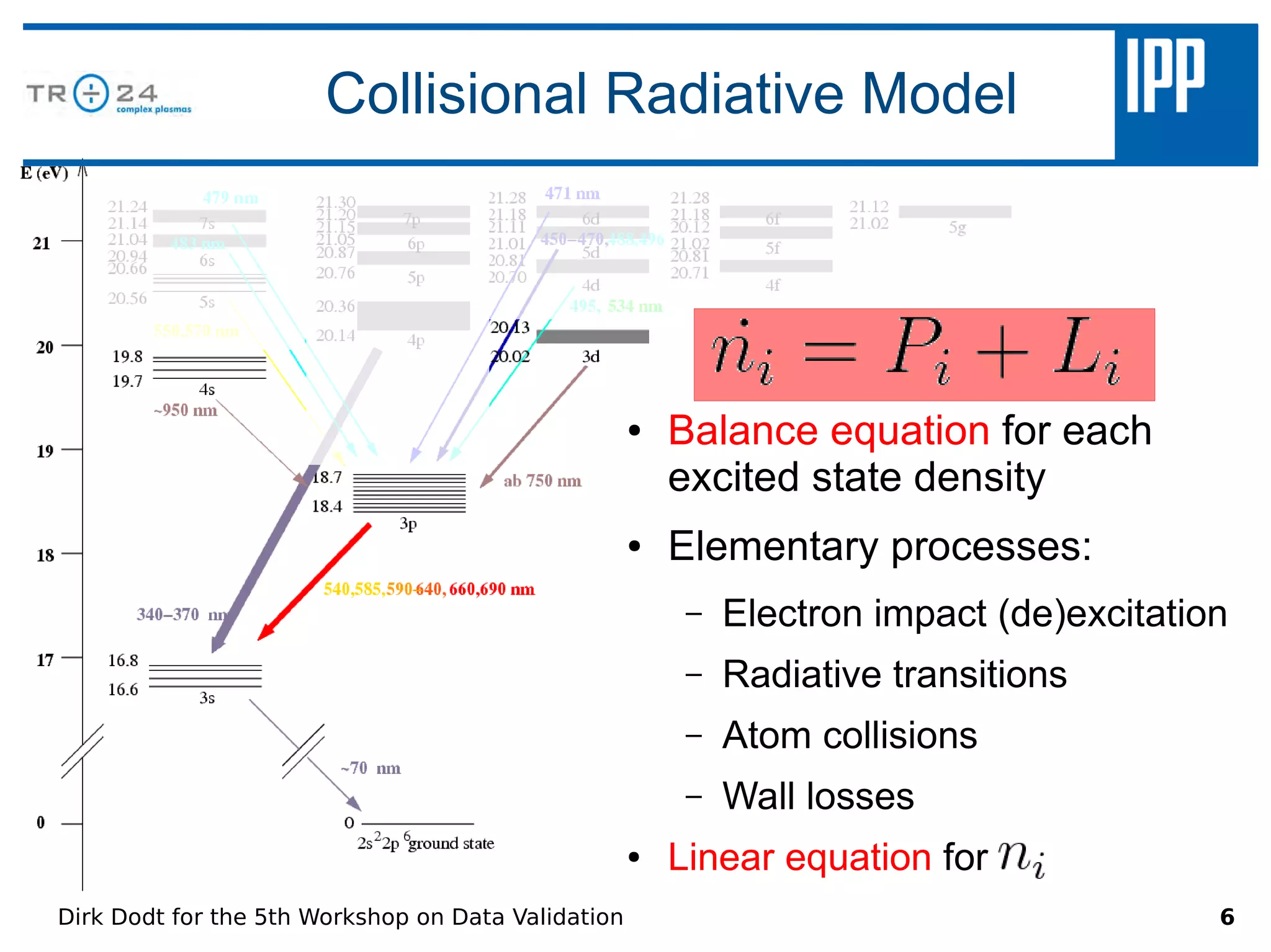 Collisional Radiative Model




                                                    ●   Balance equation for each
                                                        excited state density
                                                    ●   Elementary processes:
                                                         –   Electron impact (de)excitation
                                                         –   Radiative transitions
                                                         –   Atom collisions
                                                         –   Wall losses
                                                    ●   Linear equation for
Dirk Dodt for the 5th Workshop on Data Validation                                         6
 
