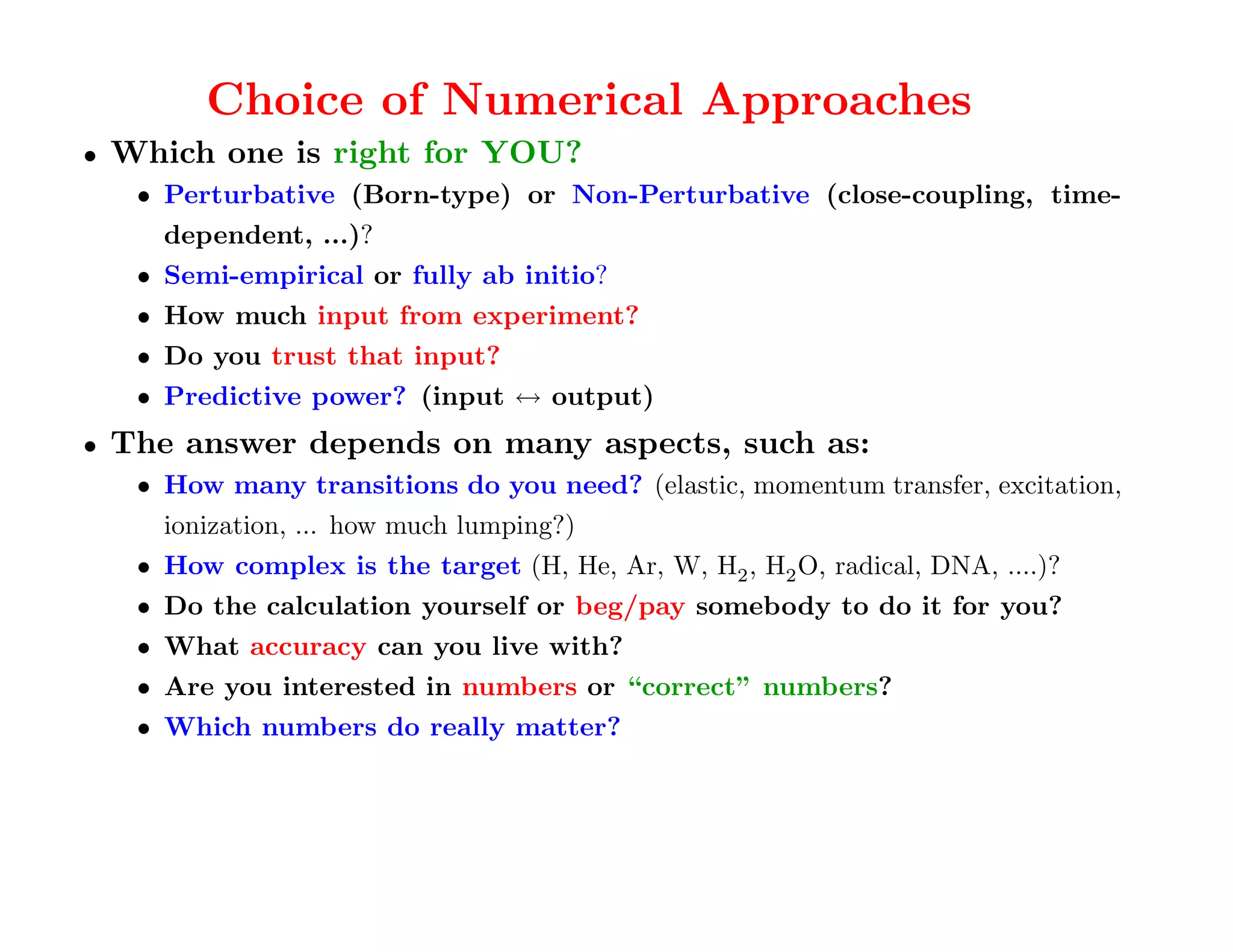 Choice of Numerical Approaches
•   Which one is right for YOU?
     • Perturbative (Born-type) or Non-Perturbative (close-coupling, time-
       dependent, ...)?
     • Semi-empirical or fully ab initio?
     • How much input from experiment?
     • Do you trust that input?
     • Predictive power? (input ↔ output)
•   The answer depends on many aspects, such as:
     • How many transitions do you need? (elastic, momentum transfer, excitation,
       ionization, ... how much lumping?)
     • How complex is the target (H, He, Ar, W, H2 , H2 O, radical, DNA, ....)?
     • Do the calculation yourself or beg/pay somebody to do it for you?
     • What accuracy can you live with?
     • Are you interested in numbers or “correct” numbers?
     • Which numbers do really matter?
 