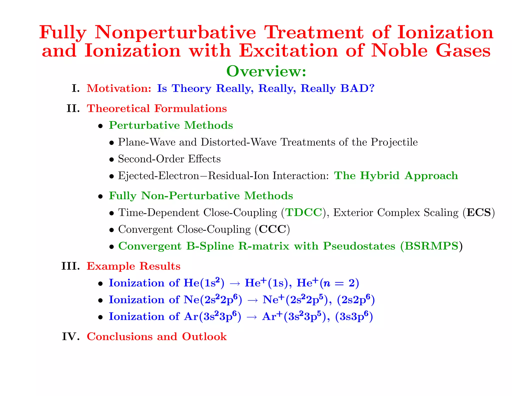 A very recent development [PRL 107 (2011) 023203]
Fully Nonperturbative Treatment of Ionization
and Ionization with Excitation of Noble Gases
                                  Overview:
   I. Motivation: Is Theory Really, Really, Really BAD?
  II. Theoretical Formulations
        • Perturbative Methods
          • Plane-Wave and Distorted-Wave Treatments of the Projectile
          • Second-Order Eﬀects
          • Ejected-Electron−Residual-Ion Interaction: The Hybrid Approach

   You'll seeNon-Perturbative Methods
      • Fully in a minute how important this is for the
        • Time-Dependent Close-Coupling (TDCC), well! Complex Scaling (ECS)
               EXCITATION problem as Exterior
          • Convergent Close-Coupling (CCC)
          • Convergent B-Spline R-matrix with Pseudostates (BSRMPS)
  III. Example Results
        • Ionization of He(1s2 ) → He+ (1s), He+ (n = 2)
                                                  n
        • Ionization of Ne(2s2 2p6 ) → Ne+ (2s2 2p5 ), (2s2p6 )
        • Ionization of Ar(3s2 3p6 ) → Ar+ (3s2 3p5 ), (3s3p6 )
  IV. Conclusions and Outlook
 