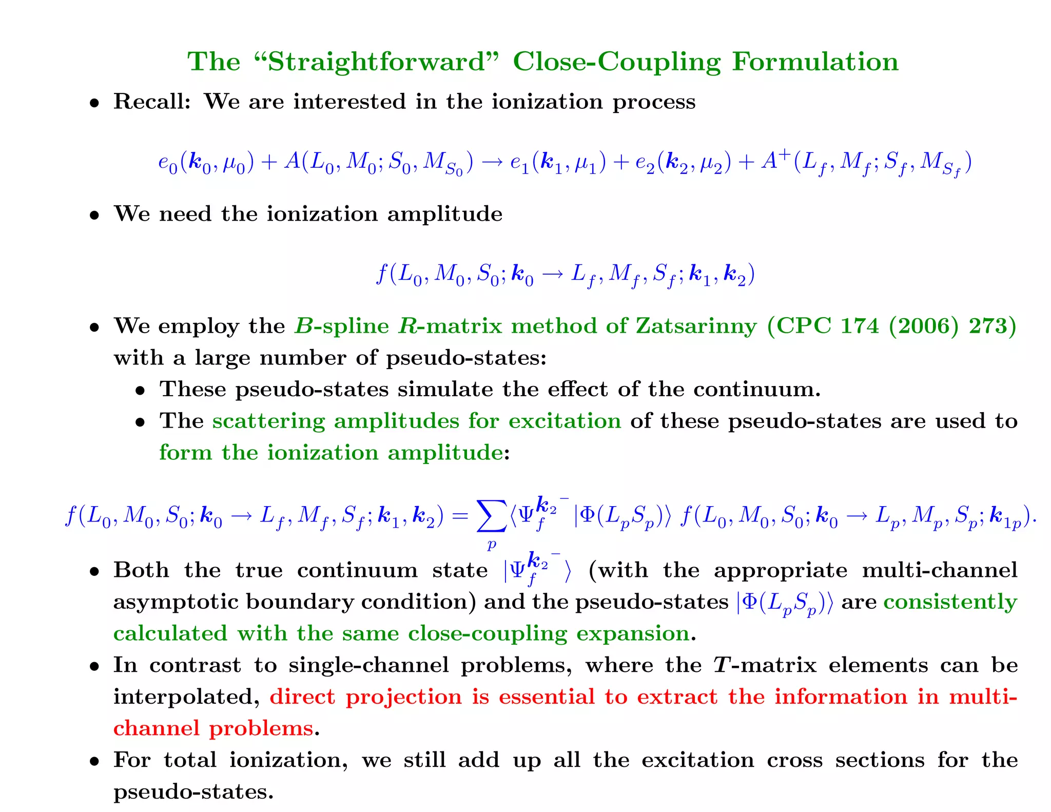 Ionization in the Close-Coupling Formulation
             The “Straightforward” Close-Coupling Formalism
  • Recall: We are interested in the ionization process

           e0 (k0 , µ0 ) + A(L0 , M0 ; S0 , MS0 ) → e1 (k1 , µ1 ) + e2 (k2 , µ2 ) + A+ (Lf , Mf ; Sf , MSf )

  • We need the ionization amplitude

                                      f (L0 , M0 , S0 ; k0 → Lf , Mf , Sf ; k1 , k2 )

   • We employ the B-spline R-matrix method of Zatsarinny (CPC 174 (2006) 273)
     with a large number of pseudo-states:
        • These pseudo-states simulate the eﬀect of the continuum.
        • The scattering amplitudes for excitation of these pseudo-states are used to
          form the ionization amplitude:         This is the essential idea – we'll
                                                 still have to work on the details.
                                         Ψk2 |Φ(L S ) f (L , M , S ; k → L , M , S ; k ).
                                            −
f (L , M , S ; k → L , M , S ; k , k ) =
   0   0     0   0      f     f   f    1    2            f          p p         0       0   0   0   p   p   p   1p
                                                   p
  • Both the true continuum state |Ψf    k2 − (with the appropriate multi-channel
    asymptotic boundary condition) and the pseudo-states |Φ(Lp Sp ) are consistently
 Total (ionization) cross sections are much easier to get – just
    calculated with the same close-coupling expansion.
 add up the results for all the (positive-energy) pseudo-states.
  • In contrast to single-channel problems, where the T -matrix elements can be
    interpolated, direct projection is essential to extract the information in multi-
    channel problems.      This is the essential idea – just do it!
  • For total ionization, we still add up all the excitation cross sections for the
    pseudo-states.
 