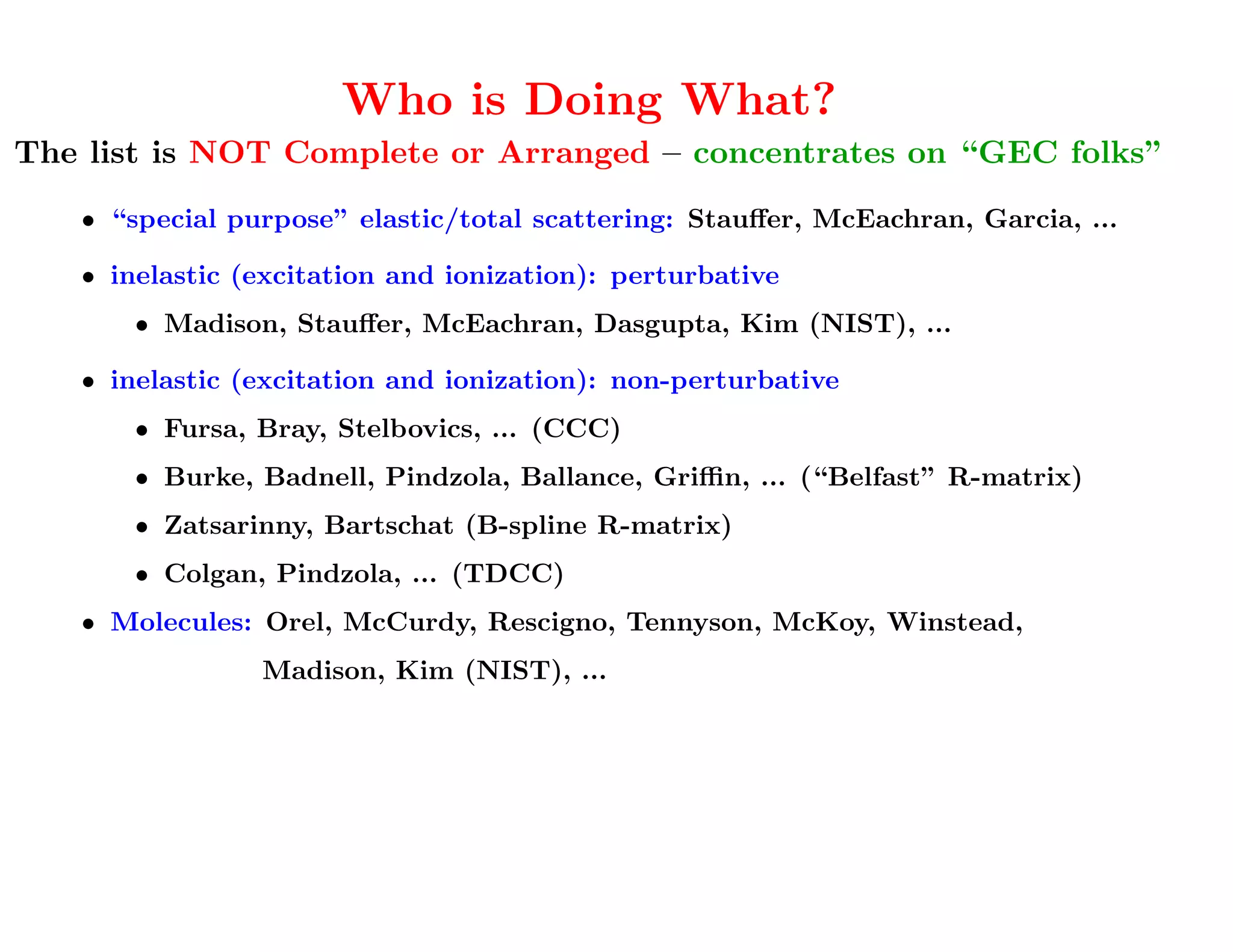 Who is Doing What?
The list is NOT Complete or Arranged – concentrates on “GEC folks”

   • “special purpose” elastic/total scattering: Stauﬀer, McEachran, Garcia, ...

   • inelastic (excitation and ionization): perturbative
       • Madison, Stauﬀer, McEachran, Dasgupta, Kim (NIST), ...

   • inelastic (excitation and ionization): non-perturbative
       • Fursa, Bray, Stelbovics, ... (CCC)
       • Burke, Badnell, Pindzola, Ballance, Griﬃn, ... (“Belfast” R-matrix)
       • Zatsarinny, Bartschat (B-spline R-matrix)
       • Colgan, Pindzola, ... (TDCC)
   • Molecules: Orel, McCurdy, Rescigno, Tennyson, McKoy, Winstead,
                Madison, Kim (NIST), ...
          These names are all I am going to say about molecules ...
 
