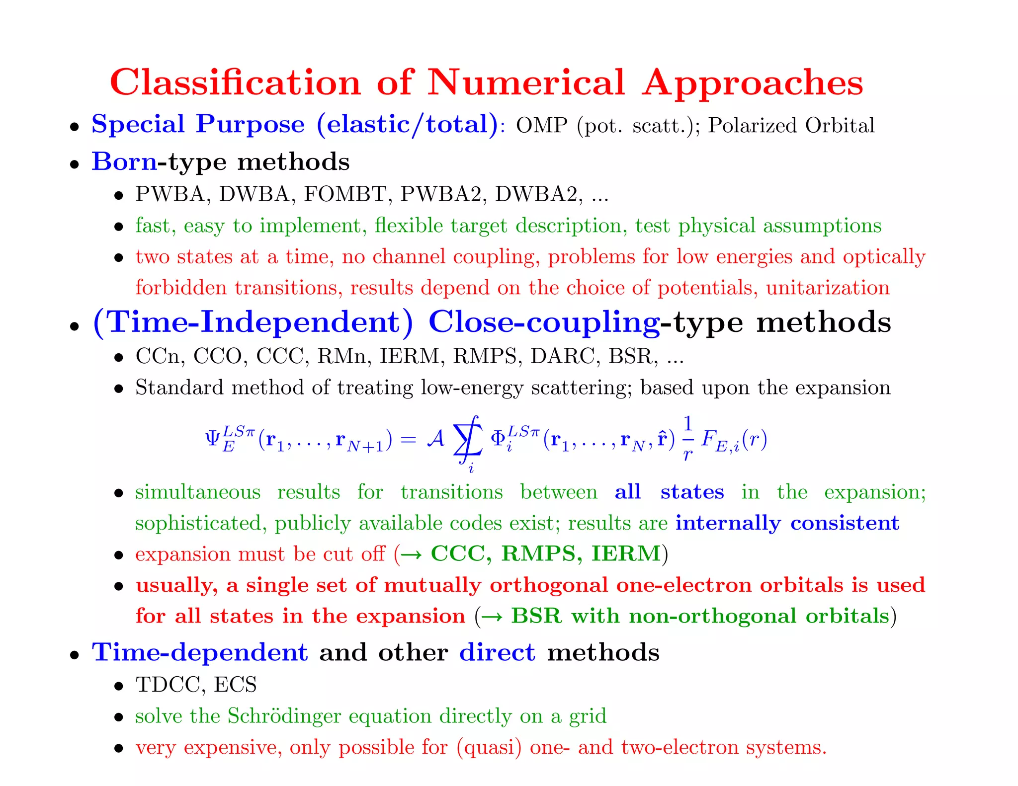 Classiﬁcation of Numerical Approaches
• Special Purpose (elastic/total): OMP (pot. scatt.); Polarized Orbital
• Born-type methods
     • PWBA, DWBA, FOMBT, PWBA2, DWBA2, ...
     • fast, easy to implement, ﬂexible target description, test physical assumptions
     • two states at a time, no channel coupling, problems for low energies and optically
       forbidden transitions, results depend on the choice of potentials, unitarization
•   (Time-Independent) Close-coupling-type methods
     • CCn, CCO, CCC, RMn, IERM, RMPS, DARC, BSR, ...
     • Standard method of treating low-energy scattering; based upon the expansion
                                                                                1
              ΨLSπ (r1 , . . . , rN +1 ) = A
               E                                   ΦLSπ (r1 , . . . , rN , ˆ)
                                                    i                      r      F (r)
                                                                                r E,i
                                               i
     • simultaneous results for transitions between all states in the expansion;
       sophisticated, publicly available codes exist; results are internally consistent
                                   →
     • expansion must be cut oﬀ (→ CCC, RMPS, IERM)
     • usually, a single set of mutually orthogonal one-electron orbitals is used
                                            →
       for all states in the expansion (→ BSR with non-orthogonal orbitals)
•   Time-dependent and other direct methods
     • TDCC, ECS
     • solve the Schr¨dinger equation directly on a grid
                     o
     • very expensive, only possible for (quasi) one- and two-electron systems.
 