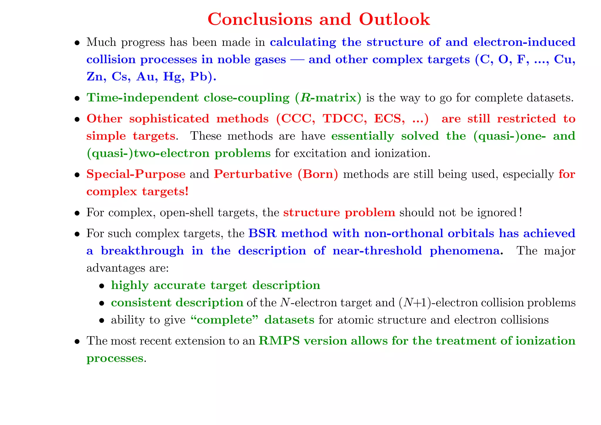 Conclusions and Outlook
• Much progress has been made in calculating the structure of and electron-induced
  collision processes in noble gases — and other complex targets (C, O, F, ..., Cu,
  Zn, Cs, Au, Hg, Pb).
• Time-independent close-coupling (R-matrix) is the way to go for complete datasets.
• Other sophisticated methods (CCC, TDCC, ECS, ...) are still restricted to
  simple targets. These methods are have essentially solved the (quasi-)one- and
  (quasi-)two-electron problems for excitation and ionization.
• Special-Purpose and Perturbative (Born) methods are still being used, especially for
  complex targets!
• For complex, open-shell targets, the structure problem should not be ignored !
• For such complex targets, the BSR method with non-orthonal orbitals has achieved
  a breakthrough in the description of near-threshold phenomena. The major
  advantages are:
    • highly accurate target description
    • consistent description of the N -electron target and (N+1)-electron collision problems
    • ability to give “complete” datasets for atomic structure and electron collisions
• The most recent extension to an RMPS version allows for the treatment of ionization
  processes.
 