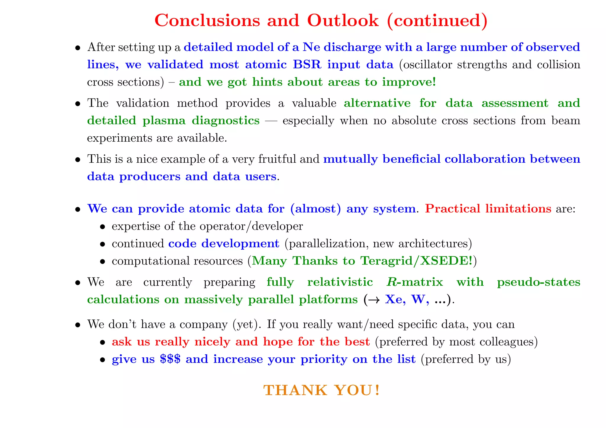 Conclusions and Outlook (continued)
• After setting up a detailed model of a Ne discharge with a large number of observed
  lines, we validated most atomic BSR input data (oscillator strengths and collision
  cross sections) – and we got hints about areas to improve!
• The validation method provides a valuable alternative for data assessment and
  detailed plasma diagnostics — especially when no absolute cross sections from beam
  experiments are available.
• This is a nice example of a very fruitful and mutually beneﬁcial collaboration between
  data producers and data users.

• We   can provide atomic data for (almost) any system. Practical limitations are:
   •   expertise of the operator/developer
   •   continued code development (parallelization, new architectures)
   •   computational resources (Many Thanks to Teragrid/XSEDE!)
• We are currently preparing fully relativistic R-matrix with            pseudo-states
  calculations on massively parallel platforms (→ Xe, W, ...).
                                                →

• We don’t have a company (yet). If you really want/need speciﬁc data, you can
   • ask us really nicely and hope for the best (preferred by most colleagues)
   • give us $$$ and increase your priority on the list (preferred by us)

                                THANK YOU !
 