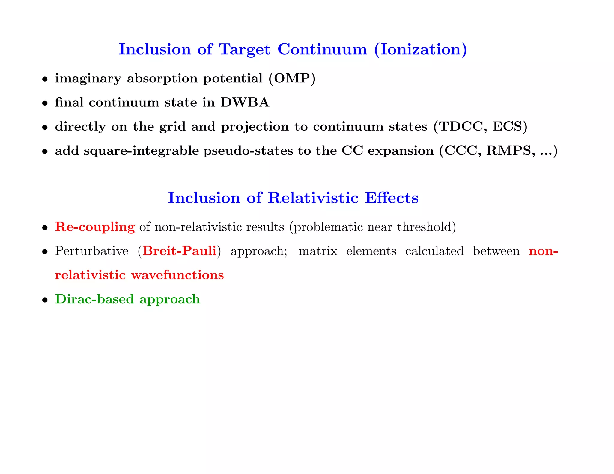 Inclusion of Target Continuum (Ionization)
• imaginary absorption potential (OMP)
• ﬁnal continuum state in DWBA
• directly on the grid and projection to continuum states (TDCC, ECS)
• add square-integrable pseudo-states to the CC expansion (CCC, RMPS, ...)


                     Inclusion of Relativistic Eﬀects
• Re-coupling of non-relativistic results (problematic near threshold)
• Perturbative (Breit-Pauli) approach; matrix elements calculated between non-
  relativistic wavefunctions
• Dirac-based approach
 