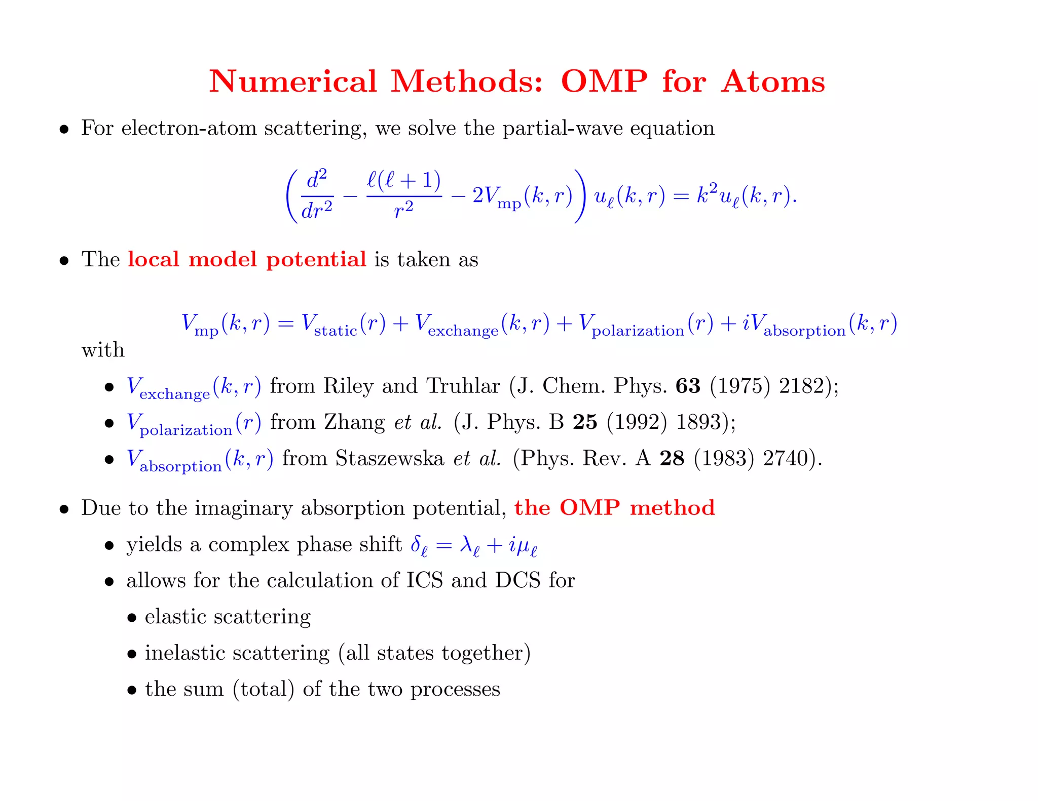 Optical Model Potential (Blanco, Garcia) – a "Special Purpose" Approach
                 Numerical Methods: OMP for Atoms
• For electron-atom scattering, we solve the partial-wave equation

                            d2     ℓ(ℓ + 1)
                                 −          − 2Vmp (k, r) uℓ (k, r) = k 2 uℓ (k, r).
                            dr 2      r2

• The local model potential is taken as

              Vmp (k, r) = Vstatic (r) + Vexchange (k, r) + Vpolarization (r) + iVabsorption (k, r)
  with
    • Vexchange (k, r) from Riley and Truhlar (J. Chem. Phys. 63 (1975) 2182);
    • Vpolarization (r) from Zhang et al. (J. Phys. B 25 (1992) 1893);
    • Vabsorption (k, r) from Staszewska et al. (Phys. Rev. A 28 (1983) 2740).

• Due to the imaginary absorption potential, the OMP method
    • yields a complex phase shift δℓ = λℓ + iµℓ
    • allows for the calculation of ICS and DCS for
         • elastic scattering
         • inelastic scattering (all states together)             It's great if this
         • the sum (total) of the two processes
                                                                  is all you want!
 