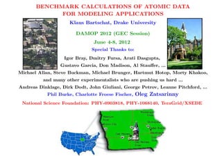 BENCHMARK CALCULATIONS OF ATOMIC DATA
             FOR MODELING APPLICATIONS
                     Klaus Bartschat, Drake University

                        DAMOP 2012 (GEC Session)
                                June 4-8, 2012
                               Special Thanks to:
                   Igor Bray, Dmitry Fursa, Arati Dasgupta,
                 Gustavo Garcia, Don Madison, Al Stauﬀer, ...
Michael Allan, Steve Buckman, Michael Brunger, Hartmut Hotop, Morty Khakoo,
          and many other experimentalists who are pushing us hard ...
Andreas Dinklage, Dirk Dodt, John Giuliani, George Petrov, Leanne Pitchford, ...
            Phil Burke, Charlotte Froese Fischer,   Oleg Zatsarinny
 National Science Foundation: PHY-0903818, PHY-1068140, TeraGrid/XSEDE
 