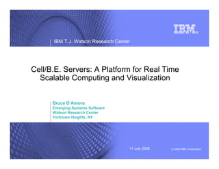 © 2008 IBM Corporation11 July 2008
IBM T.J. Watson Research Center
Cell/B.E. Servers: A Platform for Real Time
Scalable Computing and Visualization
Bruce D’Amora
Emerging Systems Software
Watson Research Center
Yorktown Heights, NY
 