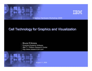 © 2002 IBM CorporationAugust 11, 2005
Cell Technology for Graphics and VisualizationCell Technology for Graphics and Visualization
Graphics Hardware Workshop 2005
Bruce D’Amora
Emerging Systems Software
IBM T.J. Watson Research Center
http://www.research.ibm.com
 