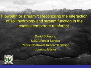 Flowpath or stream?: Reconciling the interaction
   of soil hydrology and stream function in the
           coastal temperate rainforest.

                     David D’Amore,
                   USDA Forest Service
           Pacific Northwest Research Station
                     Juneau, Alaska
 