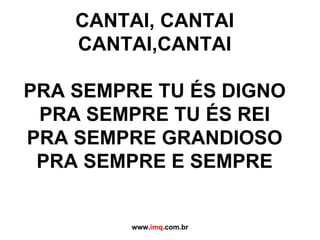 CANTAI, CANTAI CANTAI,CANTAI PRA SEMPRE TU ÉS DIGNO PRA SEMPRE TU ÉS REI PRA SEMPRE GRANDIOSO PRA SEMPRE E SEMPRE www. imq .com.br 