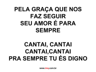 DESDE O AMANHECER ATÉ O PÔR DO SOL SEU AMOR É PARA SEMPRE PELA GRAÇA QUE NOS FAZ SEGUIR SEU AMOR É PARA SEMPRE CANTAI, CANTAI CANTAI,CANTAI PRA SEMPRE TU ÉS DIGNO www. imq .com.br 