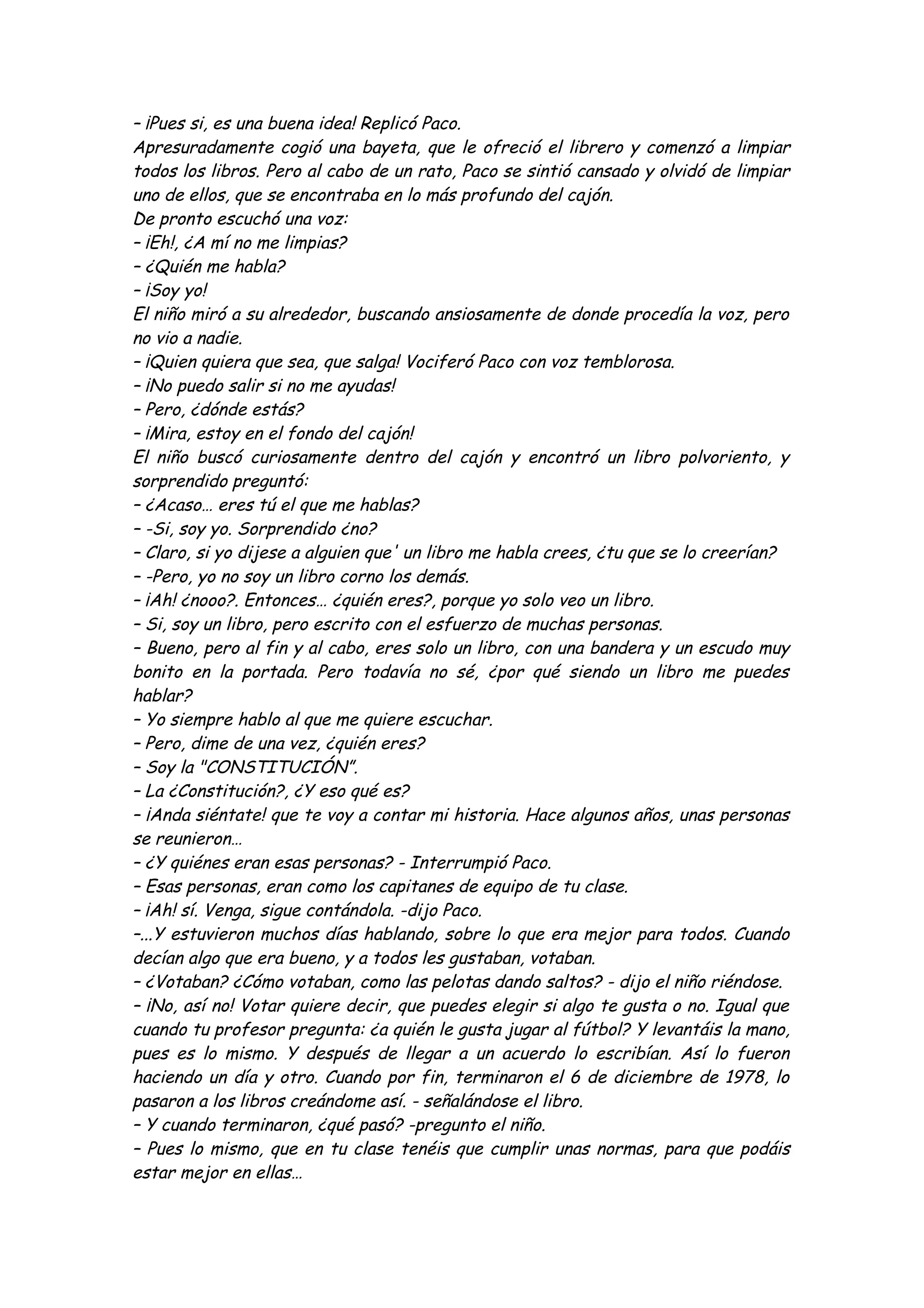 – ¡Pues si, es una buena idea! Replicó Paco. 
Apresuradamente cogió una bayeta, que le ofreció el librero y comenzó a limpiar 
todos los libros. Pero al cabo de un rato, Paco se sintió cansado y olvidó de limpiar 
uno de ellos, que se encontraba en lo más profundo del cajón. 
De pronto escuchó una voz: 
– ¡Eh!, ¿A mí no me limpias? 
– ¿Quién me habla? 
– ¡Soy yo! 
El niño miró a su alrededor, buscando ansiosamente de donde procedía la voz, pero 
no vio a nadie. 
– ¡Quien quiera que sea, que salga! Vociferó Paco con voz temblorosa. 
– ¡No puedo salir si no me ayudas! 
– Pero, ¿dónde estás? 
– ¡Mira, estoy en el fondo del cajón! 
El niño buscó curiosamente dentro del cajón y encontró un libro polvoriento, y 
sorprendido preguntó: 
– ¿Acaso… eres tú el que me hablas? 
– -Si, soy yo. Sorprendido ¿no? 
– Claro, si yo dijese a alguien que' un libro me habla crees, ¿tu que se lo creerían? 
– -Pero, yo no soy un libro corno los demás. 
– ¡Ah! ¿nooo?. Entonces… ¿quién eres?, porque yo solo veo un libro. 
– Si, soy un libro, pero escrito con el esfuerzo de muchas personas. 
– Bueno, pero al fin y al cabo, eres solo un libro, con una bandera y un escudo muy 
bonito en la portada. Pero todavía no sé, ¿por qué siendo un libro me puedes 
hablar? 
– Yo siempre hablo al que me quiere escuchar. 
– Pero, dime de una vez, ¿quién eres? 
– Soy la "CONSTITUCIÓN”. 
– La ¿Constitución?, ¿Y eso qué es? 
– ¡Anda siéntate! que te voy a contar mi historia. Hace algunos años, unas personas 
se reunieron… 
– ¿Y quiénes eran esas personas? - Interrumpió Paco. 
– Esas personas, eran como los capitanes de equipo de tu clase. 
– ¡Ah! sí. Venga, sigue contándola. -dijo Paco. 
–...Y estuvieron muchos días hablando, sobre lo que era mejor para todos. Cuando 
decían algo que era bueno, y a todos les gustaban, votaban. 
– ¿Votaban? ¿Cómo votaban, como las pelotas dando saltos? - dijo el niño riéndose. 
– ¡No, así no! Votar quiere decir, que puedes elegir si algo te gusta o no. Igual que 
cuando tu profesor pregunta: ¿a quién le gusta jugar al fútbol? Y levantáis la mano, 
pues es lo mismo. Y después de llegar a un acuerdo lo escribían. Así lo fueron 
haciendo un día y otro. Cuando por fin, terminaron el 6 de diciembre de 1978, lo 
pasaron a los libros creándome así. - señalándose el libro. 
– Y cuando terminaron, ¿qué pasó? -pregunto el niño. 
– Pues lo mismo, que en tu clase tenéis que cumplir unas normas, para que podáis 
estar mejor en ellas… 
 