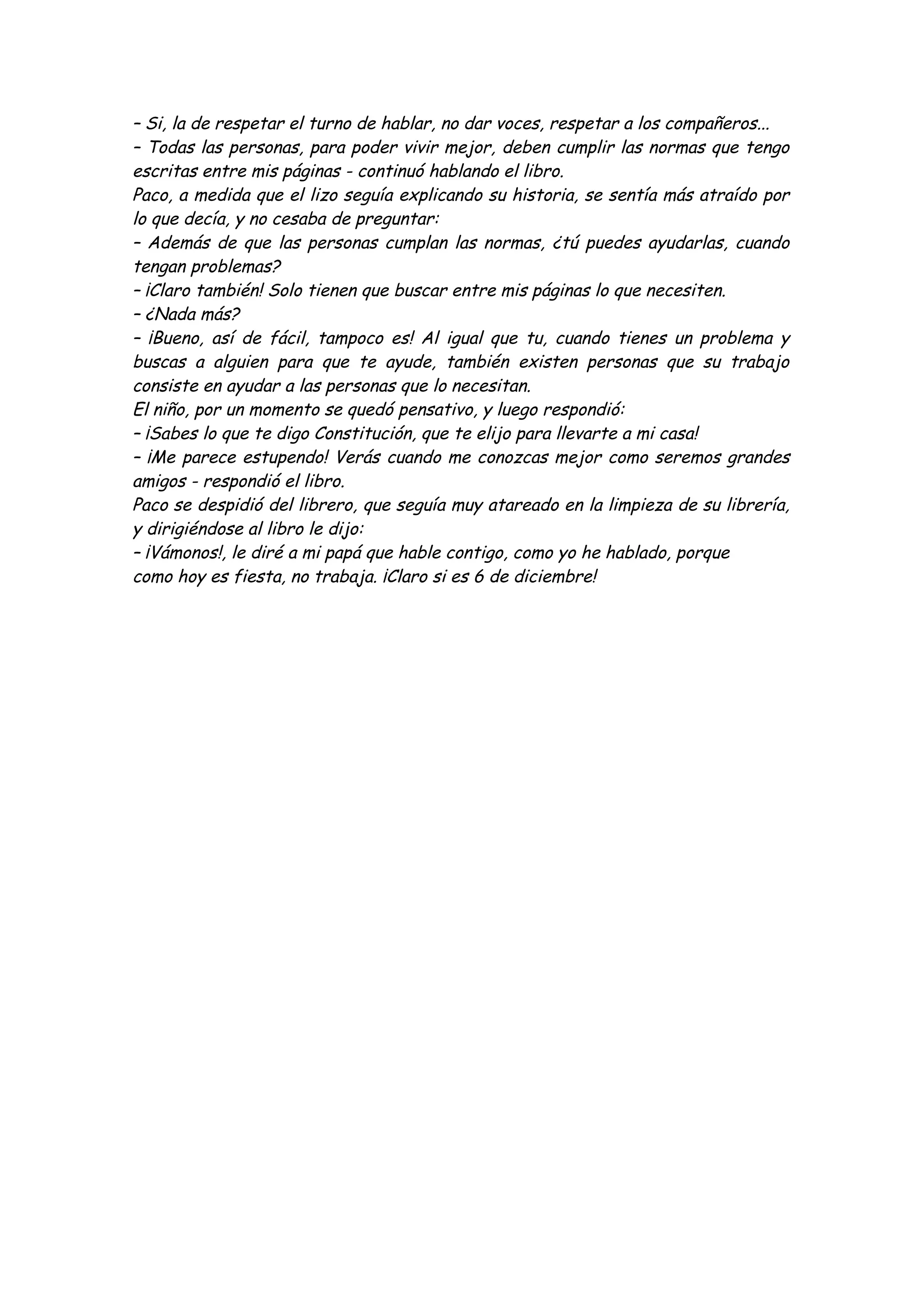 – Si, la de respetar el turno de hablar, no dar voces, respetar a los compañeros... 
– Todas las personas, para poder vivir mejor, deben cumplir las normas que tengo 
escritas entre mis páginas - continuó hablando el libro. 
Paco, a medida que el lizo seguía explicando su historia, se sentía más atraído por 
lo que decía, y no cesaba de preguntar: 
– Además de que las personas cumplan las normas, ¿tú puedes ayudarlas, cuando 
tengan problemas? 
– ¡Claro también! Solo tienen que buscar entre mis páginas lo que necesiten. 
– ¿Nada más? 
– ¡Bueno, así de fácil, tampoco es! Al igual que tu, cuando tienes un problema y 
buscas a alguien para que te ayude, también existen personas que su trabajo 
consiste en ayudar a las personas que lo necesitan. 
El niño, por un momento se quedó pensativo, y luego respondió: 
– ¡Sabes lo que te digo Constitución, que te elijo para llevarte a mi casa! 
– ¡Me parece estupendo! Verás cuando me conozcas mejor como seremos grandes 
amigos - respondió el libro. 
Paco se despidió del librero, que seguía muy atareado en la limpieza de su librería, 
y dirigiéndose al libro le dijo: 
– ¡Vámonos!, le diré a mi papá que hable contigo, como yo he hablado, porque 
como hoy es fiesta, no trabaja. ¡Claro si es 6 de diciembre! 
 