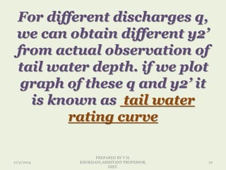For different discharges q,
we can obtain different y2’
from actual observation of
tail water depth. if we plot
graph of these q and y2’ it
is known as tail water
rating curve
17/2/2014
PREPARED BY V.H.
KHOKHANI,ASSISTANT PROFESSOR,
DIET.
10
 