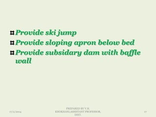 Provide ski jump
Provide sloping apron below bed
Provide subsidary dam with baffle
wall
17/2/2014
PREPARED BY V.H.
KHOKHANI,ASSISTANT PROFESSOR,
DIET.
17
 