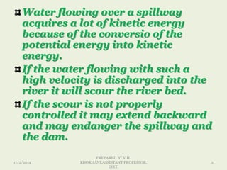 Water flowing over a spillway
acquires a lot of kinetic energy
because of the conversio of the
potential energy into kinetic
energy.
If the water flowing with such a
high velocity is discharged into the
river it will scour the river bed.
If the scour is not properly
controlled it may extend backward
and may endanger the spillway and
the dam.
17/2/2014
PREPARED BY V.H.
KHOKHANI,ASSISTANT PROFESSOR,
DIET.
2
 