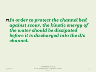 In order to protect the channel bed
against scour, the kinetic energy of
the water should be dissipated
before it is discharged into the d/s
channel.
17/2/2014
PREPARED BY V.H.
KHOKHANI,ASSISTANT PROFESSOR,
DIET.
3
 