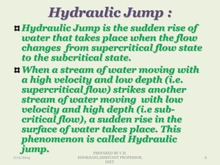 Hydraulic Jump :
Hydraulic Jump is the sudden rise of
water that takes place when the flow
changes from supercritical flow state
to the subcritical state.
When a stream of water moving with
a high velocity and low depth (i.e.
supercritical flow) strikes another
stream of water moving with low
velocity and high depth (i.e sub-
critical flow), a sudden rise in the
surface of water takes place. This
phenomenon is called Hydraulic
jump.
17/2/2014
PREPARED BY V.H.
KHOKHANI,ASSISTANT PROFESSOR,
DIET.
6
 