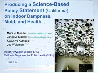Producing a Science-Based
Policy Statement (California)
on Indoor Dampness,
Mold, and Health

  Mark J. Mendell (Mark.Mendell@cdph.ca.gov)
  Janet M. Macher (Janet.Macher@cdph.ca.gov)
  Kazukiyo Kumagai
  Jed Waldman

Indoor Air Quality Section, EHLB
California Department of Public Health (CDPH)

   2012 July



                                                1
 