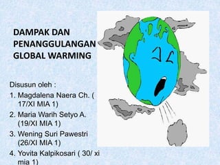 DAMPAK DAN
PENANGGULANGAN
GLOBAL WARMING
Disusun oleh :
1. Magdalena Naera Ch. (
17/XI MIA 1)
2. Maria Warih Setyo A.
(19/XI MIA 1)
3. Wening Suri Pawestri
(26/XI MIA 1)
4. Yovita Kalpikosari ( 30/ xi
mia 1)
 
