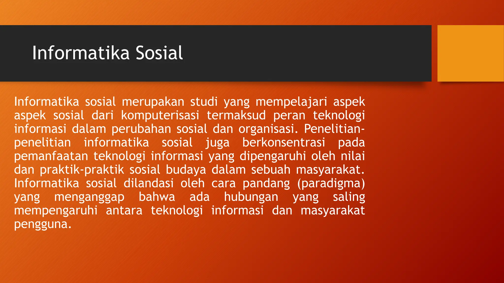 Informatika Sosial
Informatika sosial merupakan studi yang mempelajari aspek
aspek sosial dari komputerisasi termaksud peran teknologi
informasi dalam perubahan sosial dan organisasi. Penelitian-
penelitian informatika sosial juga berkonsentrasi pada
pemanfaatan teknologi informasi yang dipengaruhi oleh nilai
dan praktik-praktik sosial budaya dalam sebuah masyarakat.
Informatika sosial dilandasi oleh cara pandang (paradigma)
yang menganggap bahwa ada hubungan yang saling
mempengaruhi antara teknologi informasi dan masyarakat
pengguna.
 