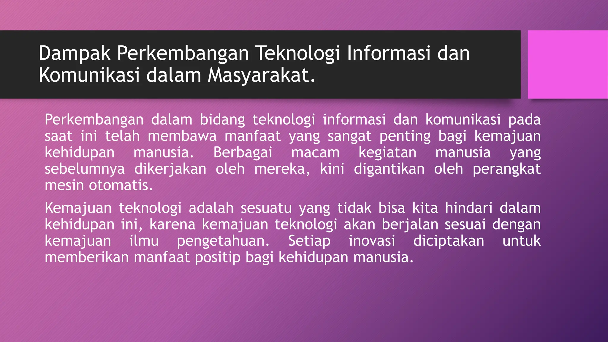 Dampak Perkembangan Teknologi Informasi dan
Komunikasi dalam Masyarakat.
Perkembangan dalam bidang teknologi informasi dan komunikasi pada
saat ini telah membawa manfaat yang sangat penting bagi kemajuan
kehidupan manusia. Berbagai macam kegiatan manusia yang
sebelumnya dikerjakan oleh mereka, kini digantikan oleh perangkat
mesin otomatis.
Kemajuan teknologi adalah sesuatu yang tidak bisa kita hindari dalam
kehidupan ini, karena kemajuan teknologi akan berjalan sesuai dengan
kemajuan ilmu pengetahuan. Setiap inovasi diciptakan untuk
memberikan manfaat positip bagi kehidupan manusia.
 
