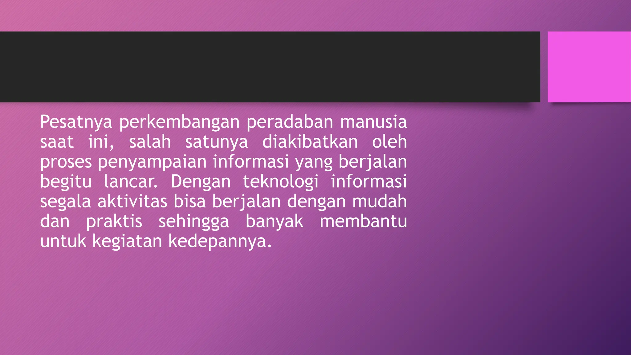 Pesatnya perkembangan peradaban manusia
saat ini, salah satunya diakibatkan oleh
proses penyampaian informasi yang berjalan
begitu lancar. Dengan teknologi informasi
segala aktivitas bisa berjalan dengan mudah
dan praktis sehingga banyak membantu
untuk kegiatan kedepannya.
 