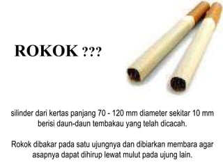 ROKOK ???
silinder dari kertas panjang 70 - 120 mm diameter sekitar 10 mm
berisi daun-daun tembakau yang telah dicacah.
Rokok dibakar pada satu ujungnya dan dibiarkan membara agar
asapnya dapat dihirup lewat mulut pada ujung lain.
 
