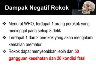  Menurut WHO, terdapat 1 orang perokok yang
meninggal pada setiap 8 detik
 Terdapat 1 dari 2 perokok yang akan mengalami
kematian prematur
 Rokok dapat menyebabkan lebih dari 50
gangguan kesehatan dan 20 kondisi fatal
Dampak Negatif Rokok
 