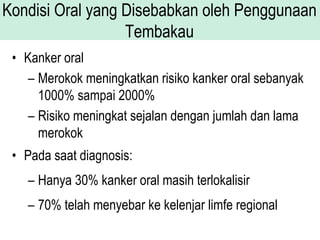 Kondisi Oral yang Disebabkan oleh Penggunaan
Tembakau
• Kanker oral
– Merokok meningkatkan risiko kanker oral sebanyak
1000% sampai 2000%
– Risiko meningkat sejalan dengan jumlah dan lama
merokok
• Pada saat diagnosis:
– Hanya 30% kanker oral masih terlokalisir
– 70% telah menyebar ke kelenjar limfe regional
 