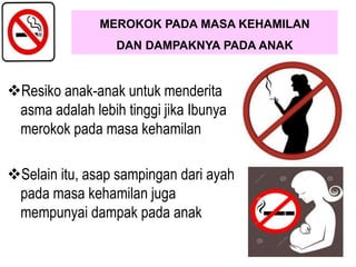Resiko anak-anak untuk menderita
asma adalah lebih tinggi jika Ibunya
merokok pada masa kehamilan
Selain itu, asap sampingan dari ayah
pada masa kehamilan juga
mempunyai dampak pada anak
MEROKOK PADA MASA KEHAMILAN
DAN DAMPAKNYA PADA ANAK
 