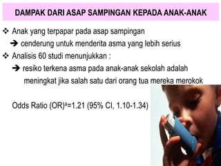  Anak yang terpapar pada asap sampingan
 cenderung untuk menderita asma yang lebih serius
 Analisis 60 studi menunjukkan :
 resiko terkena asma pada anak-anak sekolah adalah
meningkat jika salah satu dari orang tua mereka merokok
Odds Ratio (OR)a=1.21 (95% CI, 1.10-1.34)
DAMPAK DARI ASAP SAMPINGAN KEPADA ANAK-ANAK
 