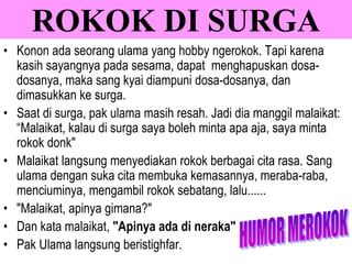 • Konon ada seorang ulama yang hobby ngerokok. Tapi karena
kasih sayangnya pada sesama, dapat menghapuskan dosa-
dosanya, maka sang kyai diampuni dosa-dosanya, dan
dimasukkan ke surga.
• Saat di surga, pak ulama masih resah. Jadi dia manggil malaikat:
“Malaikat, kalau di surga saya boleh minta apa aja, saya minta
rokok donk"
• Malaikat langsung menyediakan rokok berbagai cita rasa. Sang
ulama dengan suka cita membuka kemasannya, meraba-raba,
menciuminya, mengambil rokok sebatang, lalu......
• "Malaikat, apinya gimana?"
• Dan kata malaikat, "Apinya ada di neraka"
• Pak Ulama langsung beristighfar.
ROKOK DI SURGA
 